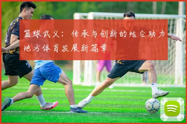 篮球武义：传承与创新的结合助力地方体育发展新篇章