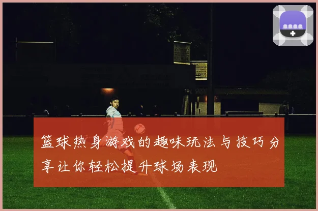 篮球热身游戏的趣味玩法与技巧分享让你轻松提升球场表现