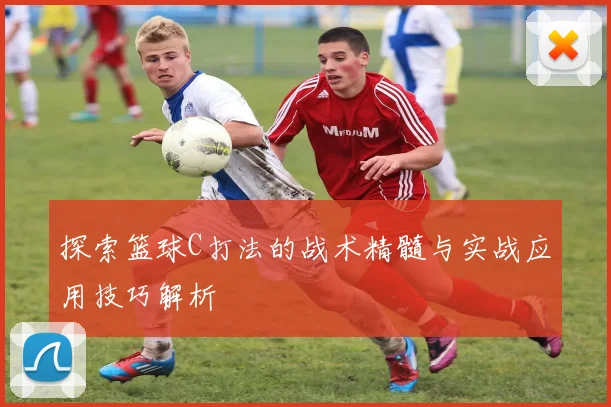探索篮球C打法的战术精髓与实战应用技巧解析
