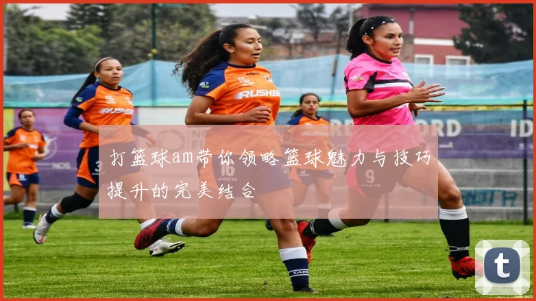 打篮球am带你领略篮球魅力与技巧提升的完美结合