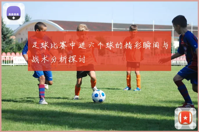 足球比赛中进六个球的精彩瞬间与战术分析探讨